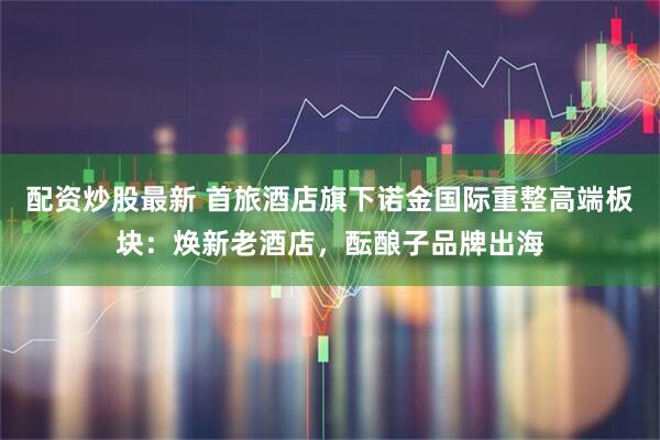 配资炒股最新 首旅酒店旗下诺金国际重整高端板块：焕新老酒店，酝酿子品牌出海