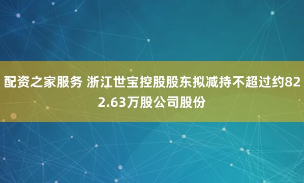 配资之家服务 浙江世宝控股股东拟减持不超过约822.63万股公司股份