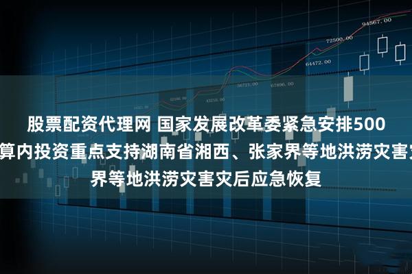 股票配资代理网 国家发展改革委紧急安排5000万元中央预算内投资重点支持湖南省湘西、张家界等地洪涝灾害灾后应急恢复