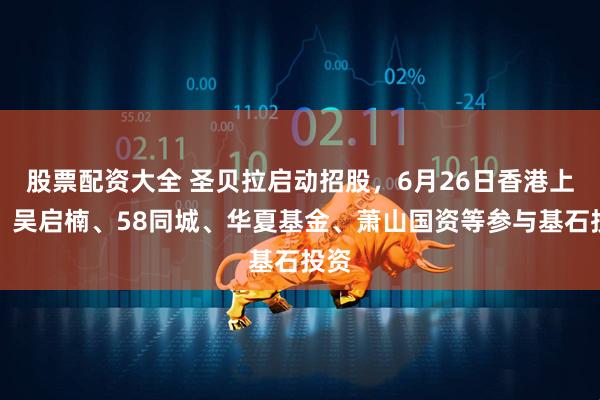 股票配资大全 圣贝拉启动招股，6月26日香港上市，吴启楠、58同城、华夏基金、萧山国资等参与基石投资