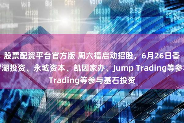 股票配资平台官方版 周六福启动招股，6月26日香港上市，罗湖投资、永城资本、凯因家办、Jump Trading等参与基石投资