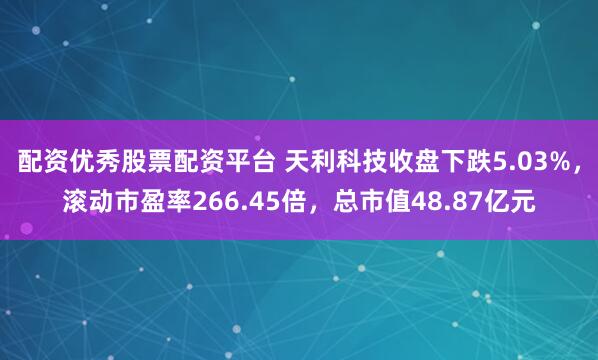 配资优秀股票配资平台 天利科技收盘下跌5.03%，滚动市盈率266.45倍，总市值48.87亿元