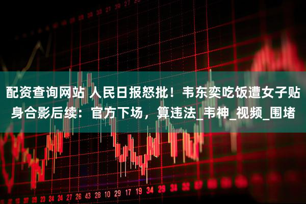 配资查询网站 人民日报怒批！韦东奕吃饭遭女子贴身合影后续：官方下场，算违法_韦神_视频_围堵