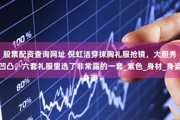 股票配资查询网址 倪虹洁穿抹胸礼服抢镜，大胆秀凹凸，六套礼服里选了非常露的一套_紫色_身材_身姿