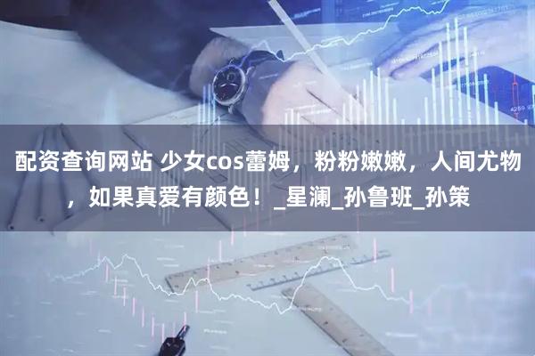 配资查询网站 少女cos蕾姆，粉粉嫩嫩，人间尤物，如果真爱有颜色！_星澜_孙鲁班_孙策