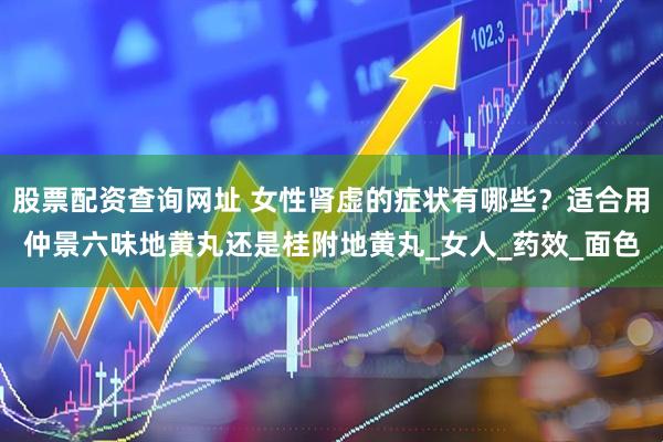 股票配资查询网址 女性肾虚的症状有哪些？适合用仲景六味地黄丸还是桂附地黄丸_女人_药效_面色