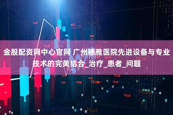 金股配资网中心官网 广州穗雅医院先进设备与专业技术的完美结合_治疗_患者_问题