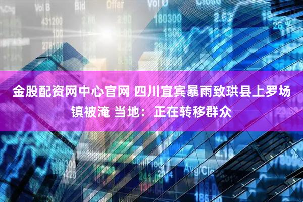 金股配资网中心官网 四川宜宾暴雨致珙县上罗场镇被淹 当地：正在转移群众