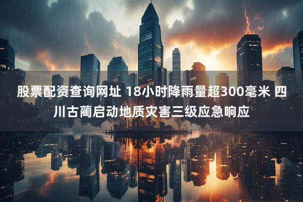 股票配资查询网址 18小时降雨量超300毫米 四川古蔺启动地质灾害三级应急响应