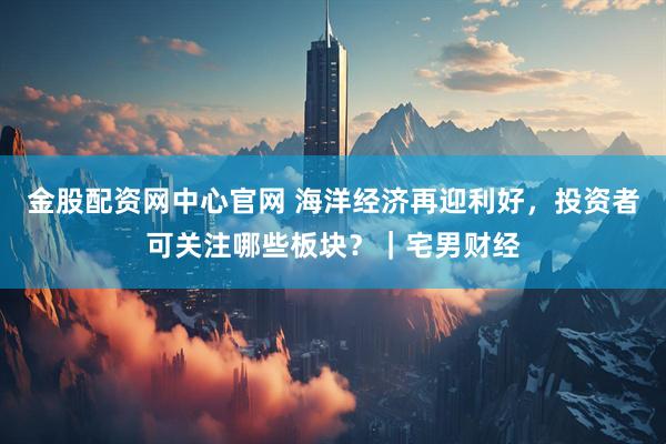 金股配资网中心官网 海洋经济再迎利好，投资者可关注哪些板块？｜宅男财经