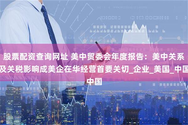 股票配资查询网址 美中贸委会年度报告：美中关系及关税影响成美企在华经营首要关切_企业_美国_中国