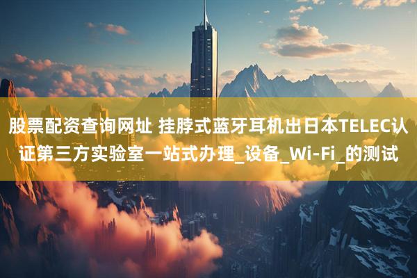 股票配资查询网址 挂脖式蓝牙耳机出日本TELEC认证第三方实验室一站式办理_设备_Wi-Fi_的测试