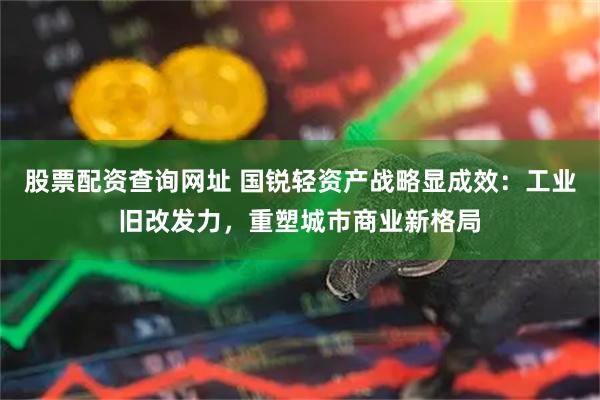 股票配资查询网址 国锐轻资产战略显成效：工业旧改发力，重塑城市商业新格局