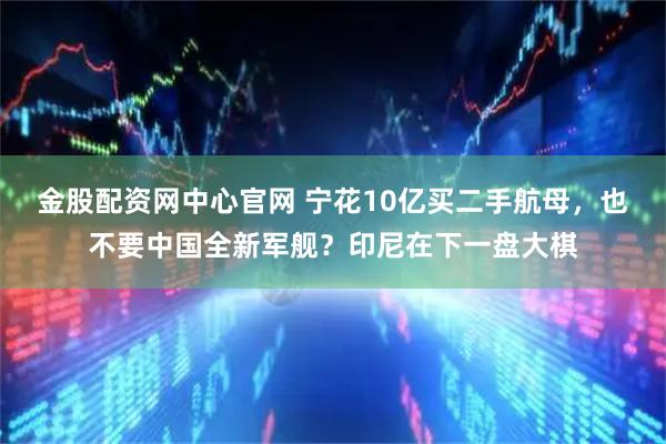 金股配资网中心官网 宁花10亿买二手航母，也不要中国全新军舰？印尼在下一盘大棋