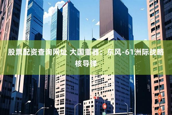 股票配资查询网址 大国重器：东风-61洲际战略核导弹