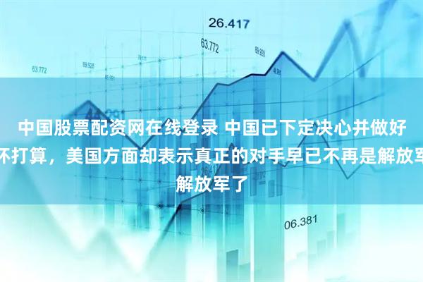 中国股票配资网在线登录 中国已下定决心并做好最坏打算，美国方面却表示真正的对手早已不再是解放军了