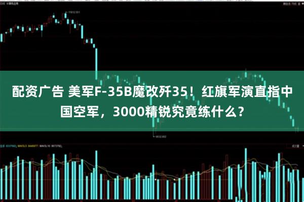 配资广告 美军F-35B魔改歼35！红旗军演直指中国空军，3000精锐究竟练什么？