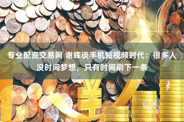 专业配资交易网 谢晖谈手机短视频时代：很多人没时间梦想，只有时间刷下一条