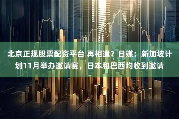 北京正规股票配资平台 再相逢?日媒:新加坡计划11月举办邀请赛,日本和巴西均收到邀请