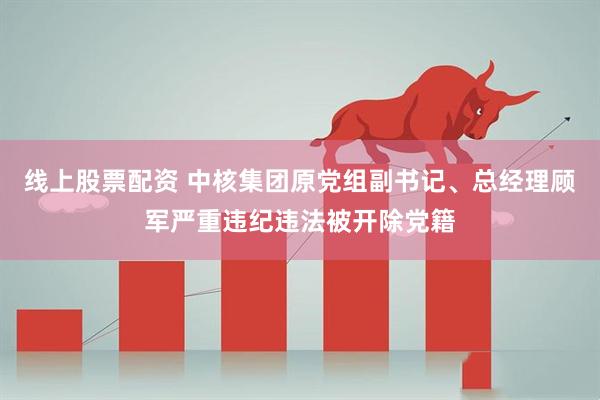 线上股票配资 中核集团原党组副书记、总经理顾军严重违纪违法被开除党籍